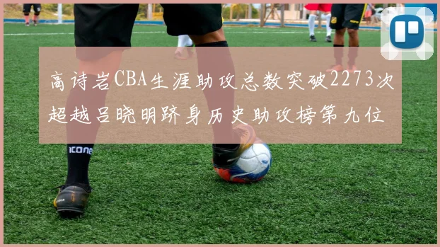 高诗岩CBA生涯助攻总数突破2273次超越吕晓明跻身历史助攻榜第九位