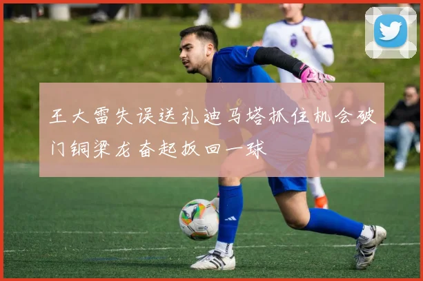 王大雷失误送礼迪马塔抓住机会破门铜梁龙奋起扳回一球