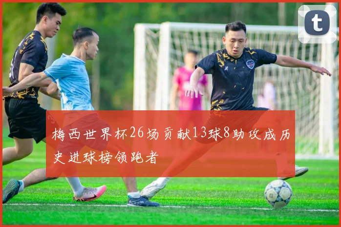 梅西世界杯26场贡献13球8助攻成历史进球榜领跑者