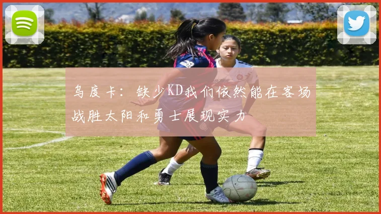 乌度卡：缺少KD我们依然能在客场战胜太阳和勇士展现实力