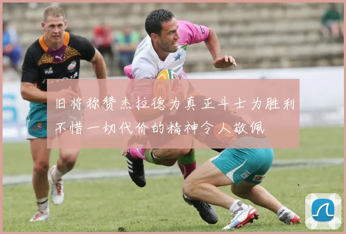 旧将称赞杰拉德为真正斗士为胜利不惜一切代价的精神令人敬佩