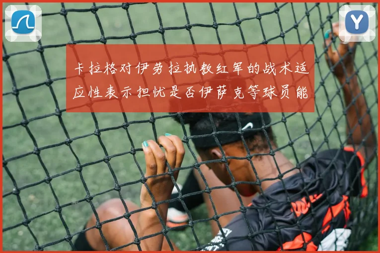 卡拉格对伊劳拉执教红军的战术适应性表示担忧是否伊萨克等球员能融入