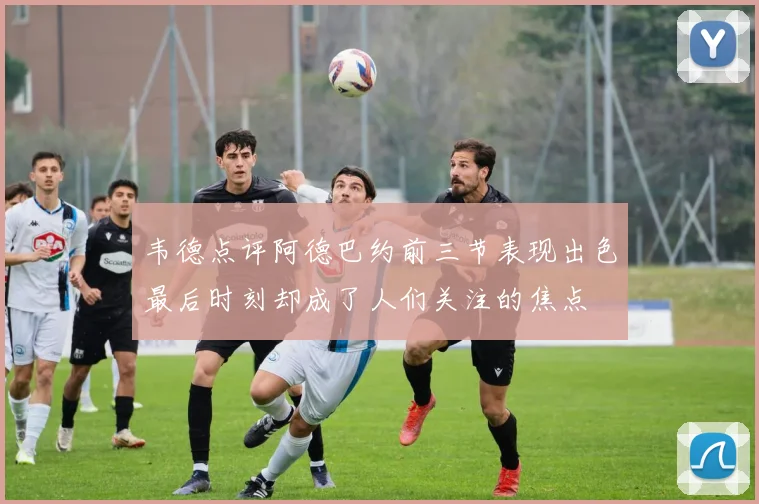 韦德点评阿德巴约前三节表现出色最后时刻却成了人们关注的焦点