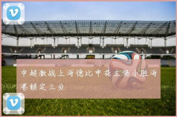 中超激战上海德比申花主场小胜海港锁定三分