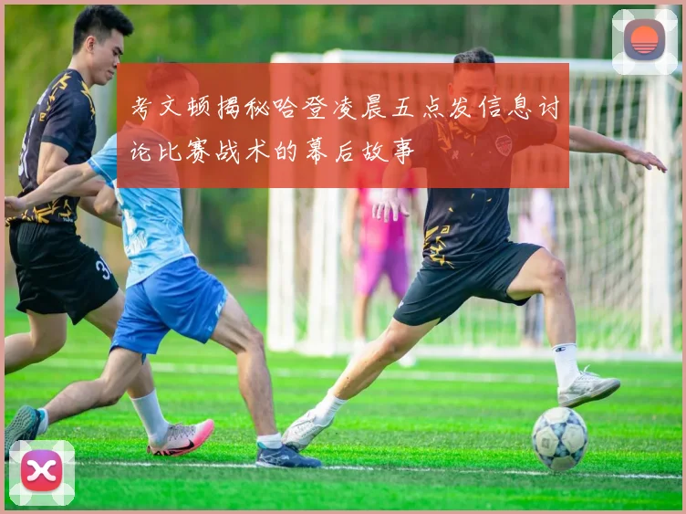 考文顿揭秘哈登凌晨五点发信息讨论比赛战术的幕后故事