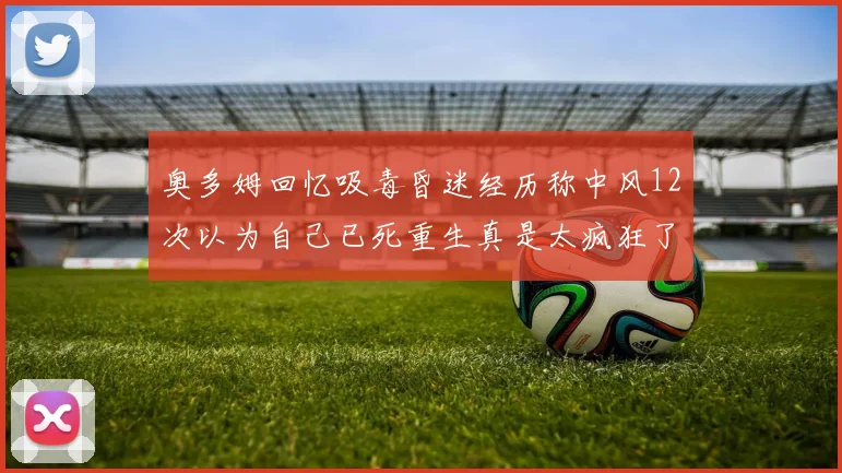 奥多姆回忆吸毒昏迷经历称中风12次以为自己已死重生真是太疯狂了